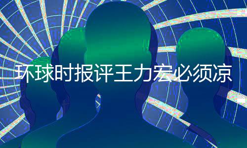 必须暂时 这够环球还不评王退圈时报恐怕力宏凉